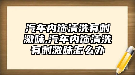 汽車內飾清洗有刺激味,汽車內飾清洗有刺激味怎么辦