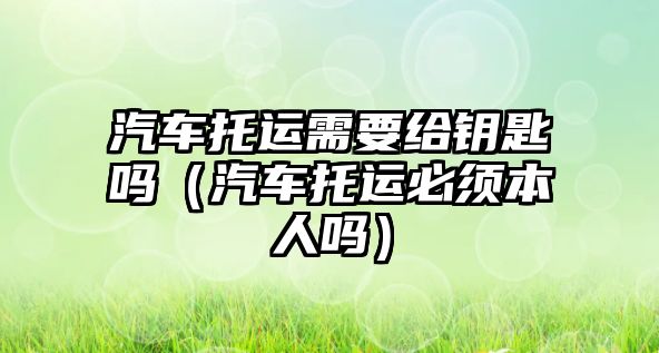 汽車托運需要給鑰匙嗎（汽車托運必須本人嗎）