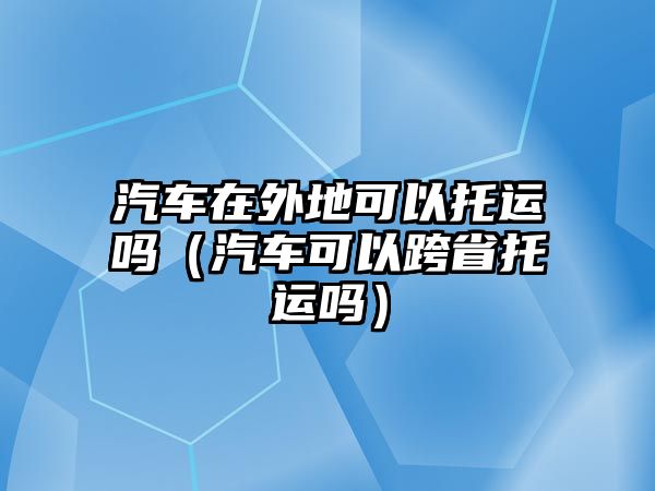 汽車在外地可以托運(yùn)嗎（汽車可以跨省托運(yùn)嗎）