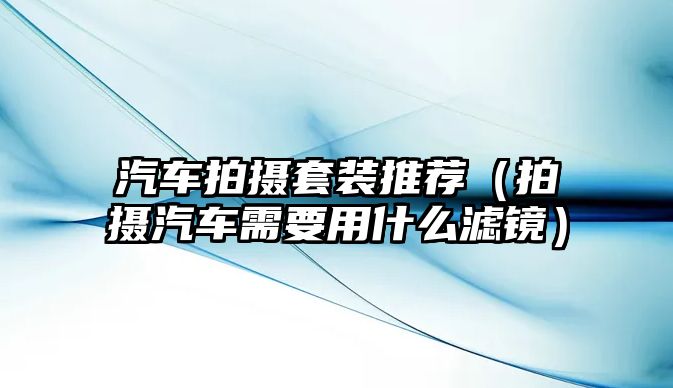 汽車拍攝套裝推薦（拍攝汽車需要用什么濾鏡）