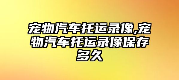 寵物汽車托運錄像,寵物汽車托運錄像保存多久