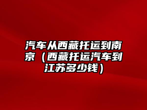 汽車從西藏托運(yùn)到南京（西藏托運(yùn)汽車到江蘇多少錢）