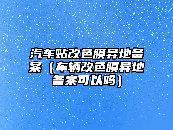 汽車貼改色膜異地備案（車輛改色膜異地備案可以嗎）