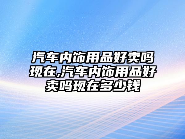 汽車內飾用品好賣嗎現在,汽車內飾用品好賣嗎現在多少錢