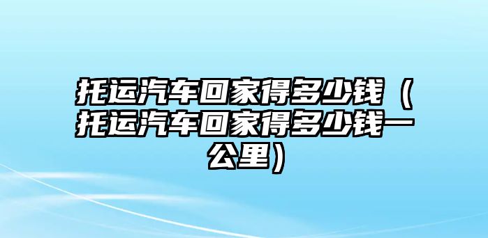 托運汽車回家得多少錢（托運汽車回家得多少錢一公里）