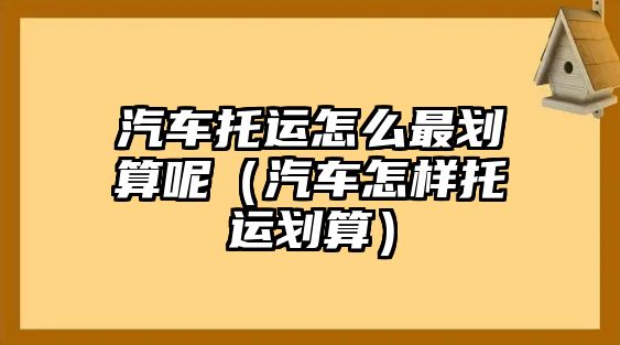 汽車托運怎么最劃算呢（汽車怎樣托運劃算）