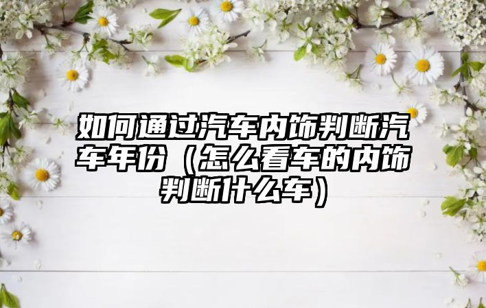 如何通過(guò)汽車內(nèi)飾判斷汽車年份（怎么看車的內(nèi)飾判斷什么車）