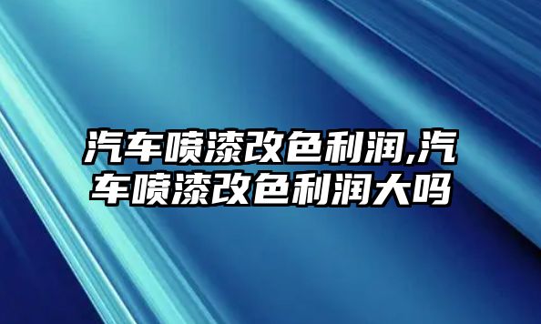 汽車噴漆改色利潤,汽車噴漆改色利潤大嗎