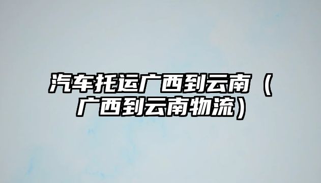 汽車托運廣西到云南（廣西到云南物流）