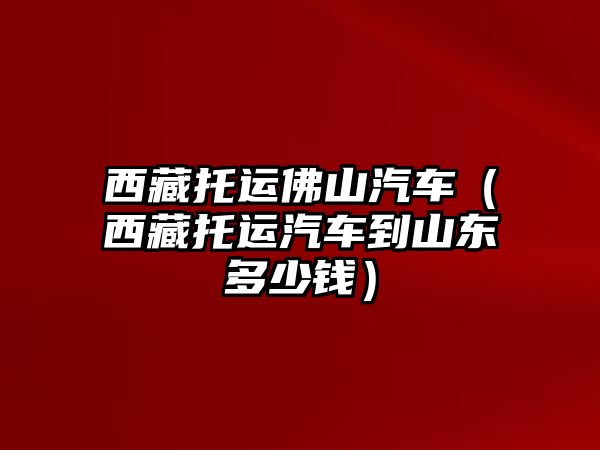 西藏托運佛山汽車（西藏托運汽車到山東多少錢）