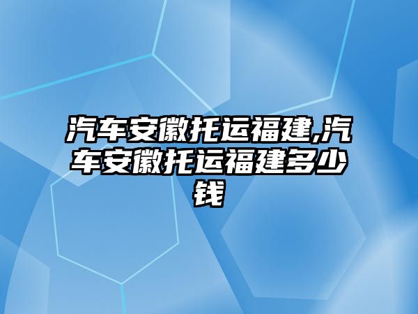 汽車安徽托運福建,汽車安徽托運福建多少錢