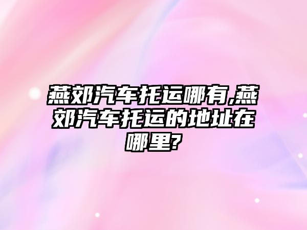 燕郊汽車托運哪有,燕郊汽車托運的地址在哪里?