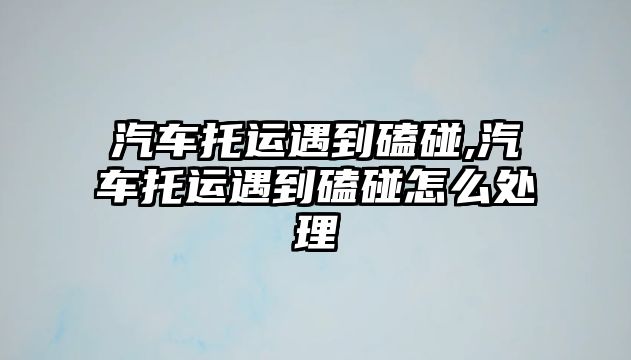 汽車托運遇到磕碰,汽車托運遇到磕碰怎么處理