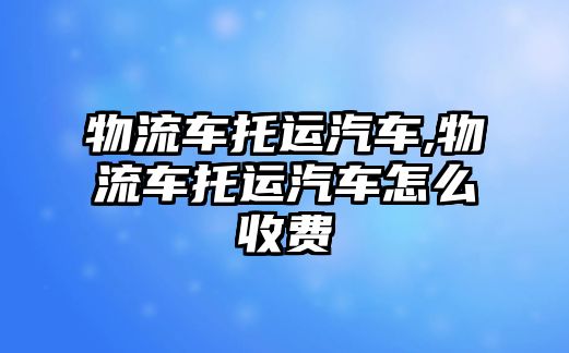 物流車托運汽車,物流車托運汽車怎么收費