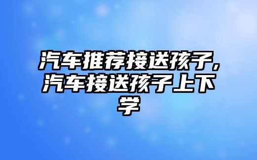 汽車推薦接送孩子,汽車接送孩子上下學