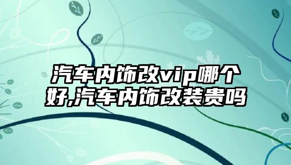 汽車內(nèi)飾改vip哪個(gè)好,汽車內(nèi)飾改裝貴嗎