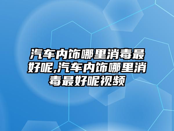 汽車內飾哪里消毒最好呢,汽車內飾哪里消毒最好呢視頻