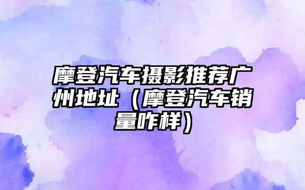 摩登汽車攝影推薦廣州地址（摩登汽車銷量咋樣）