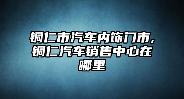 銅仁市汽車內(nèi)飾門市,銅仁汽車銷售中心在哪里