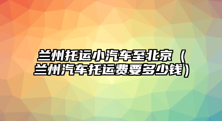 蘭州托運小汽車至北京（蘭州汽車托運費要多少錢）