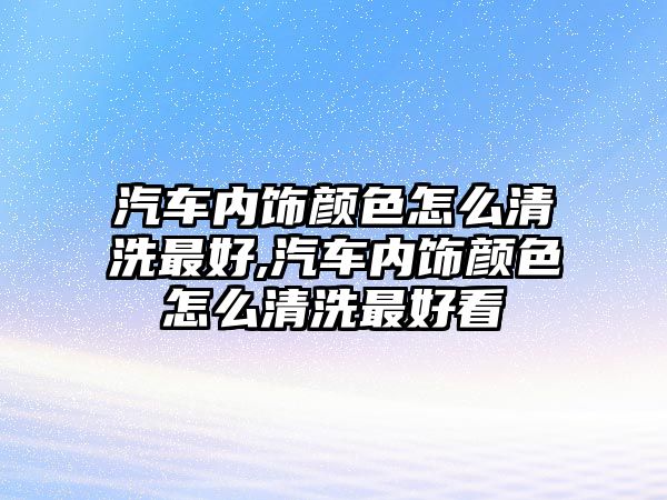 汽車內飾顏色怎么清洗最好,汽車內飾顏色怎么清洗最好看