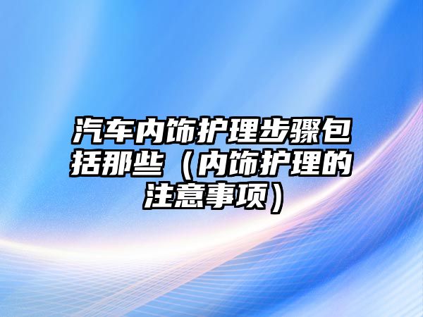 汽車內飾護理步驟包括那些（內飾護理的注意事項）