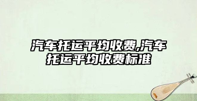 汽車托運平均收費,汽車托運平均收費標準