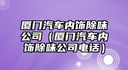 廈門汽車內飾除味公司（廈門汽車內飾除味公司電話）