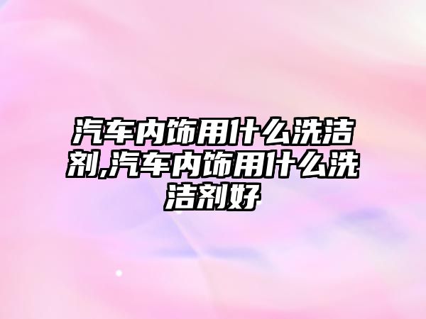 汽車內飾用什么洗潔劑,汽車內飾用什么洗潔劑好