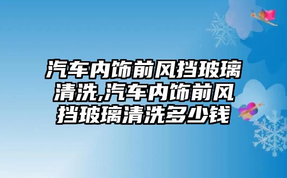 汽車內飾前風擋玻璃清洗,汽車內飾前風擋玻璃清洗多少錢