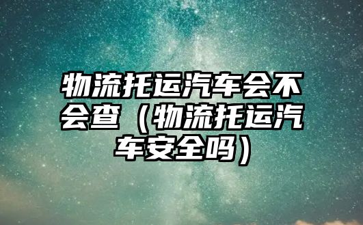 物流托運汽車會不會查（物流托運汽車安全嗎）