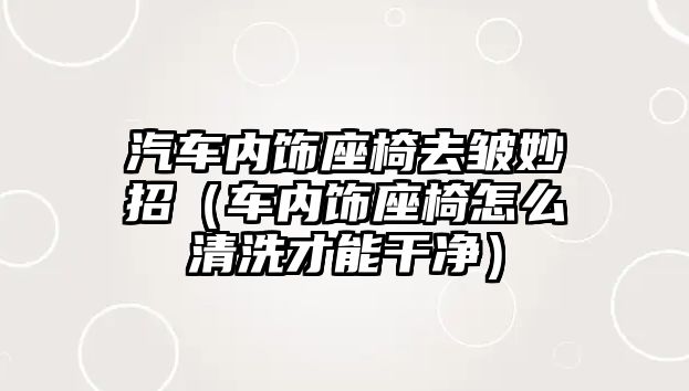 汽車內飾座椅去皺妙招（車內飾座椅怎么清洗才能干凈）