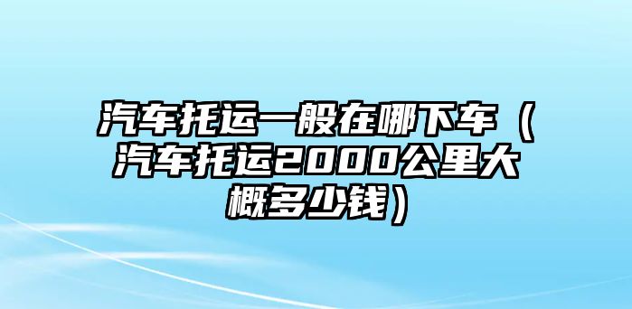 汽車托運一般在哪下車（汽車托運2000公里大概多少錢）