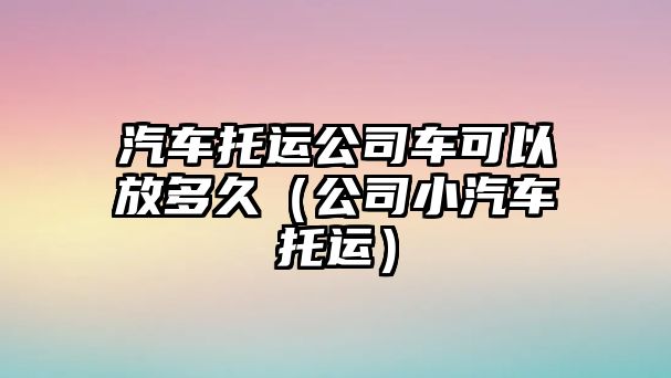 汽車托運(yùn)公司車可以放多久（公司小汽車托運(yùn)）