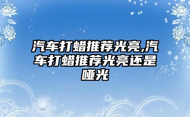 汽車打蠟推薦光亮,汽車打蠟推薦光亮還是啞光