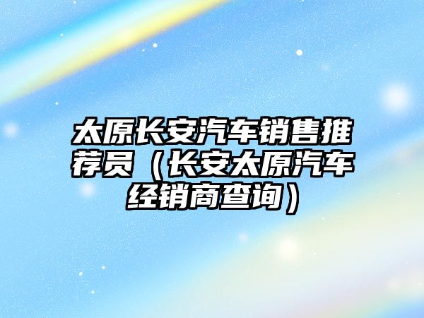 太原長安汽車銷售推薦員（長安太原汽車經(jīng)銷商查詢）