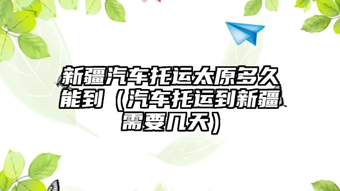 新疆汽車托運太原多久能到（汽車托運到新疆需要幾天）