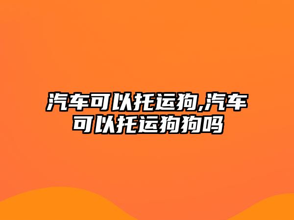 汽車可以托運狗,汽車可以托運狗狗嗎