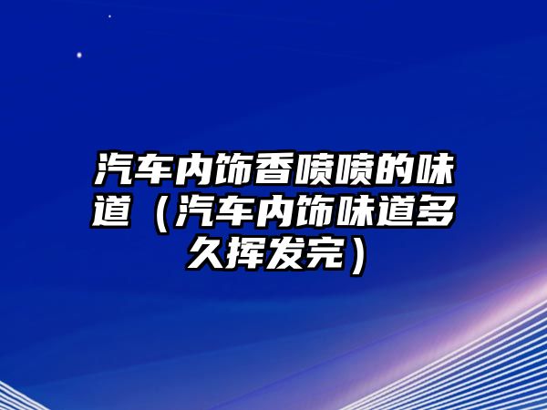 汽車內(nèi)飾香噴噴的味道（汽車內(nèi)飾味道多久揮發(fā)完）