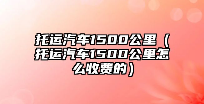 托運汽車1500公里（托運汽車1500公里怎么收費的）