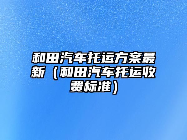 和田汽車托運(yùn)方案最新（和田汽車托運(yùn)收費(fèi)標(biāo)準(zhǔn)）